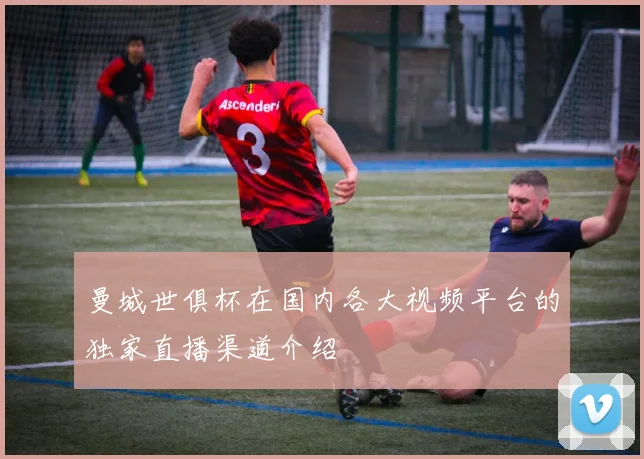 曼城世俱杯在国内各大视频平台的独家直播渠道介绍