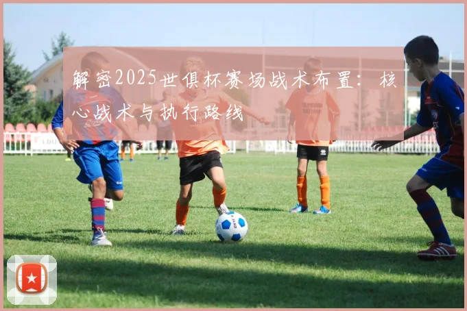 解密2025世俱杯赛场战术布置：核心战术与执行路线