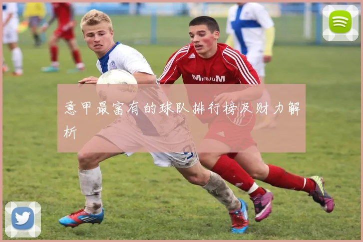 意甲最富有的球队排行榜及财力解析