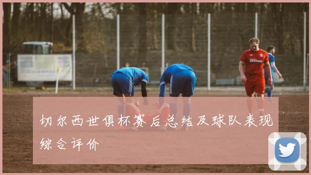 切尔西世俱杯赛后总结及球队表现综合评价