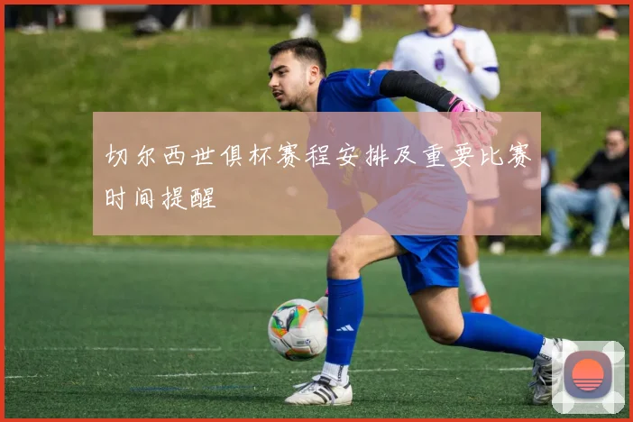 切尔西世俱杯赛程安排及重要比赛时间提醒